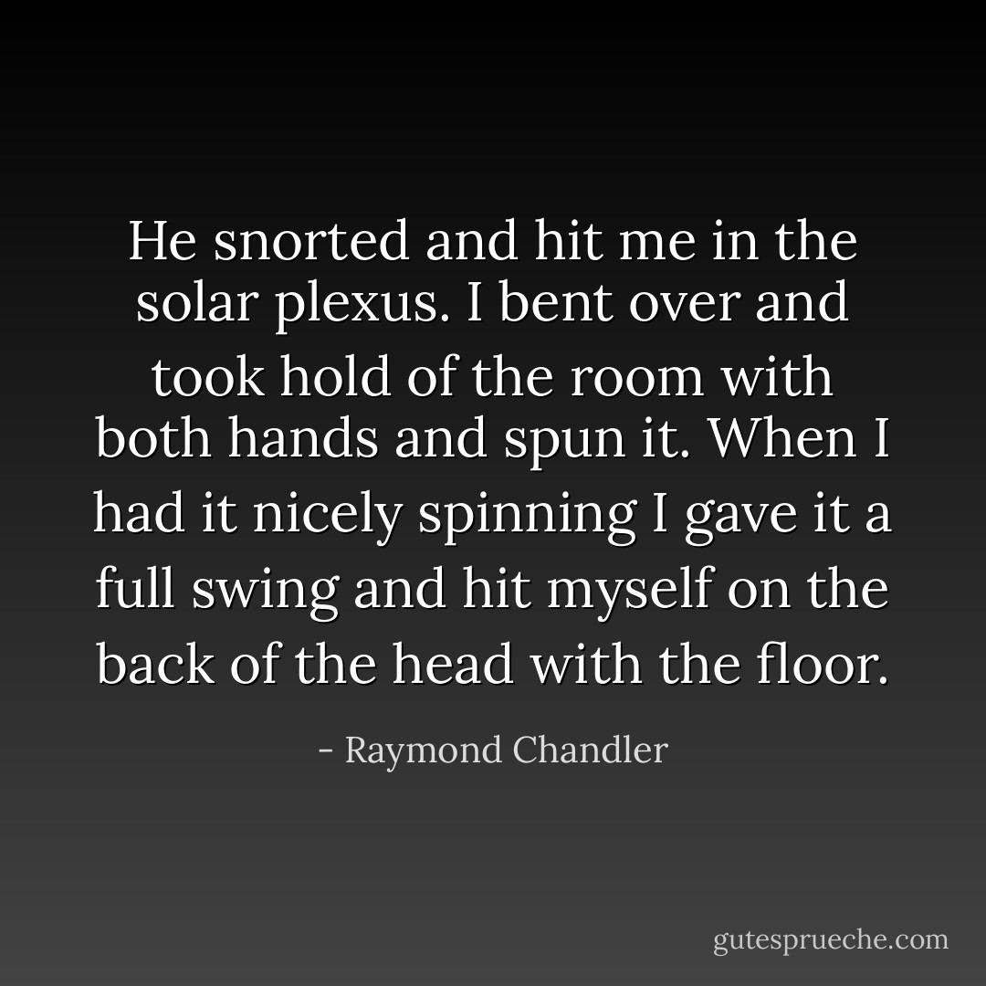 He snorted and hit me in the solar plexus. I bent over and took hold of the room with both hands and spun it. When I had it nicely spinning I gave it a full swing and hit myself on the back of the head with the floor. - Raymond Chandler