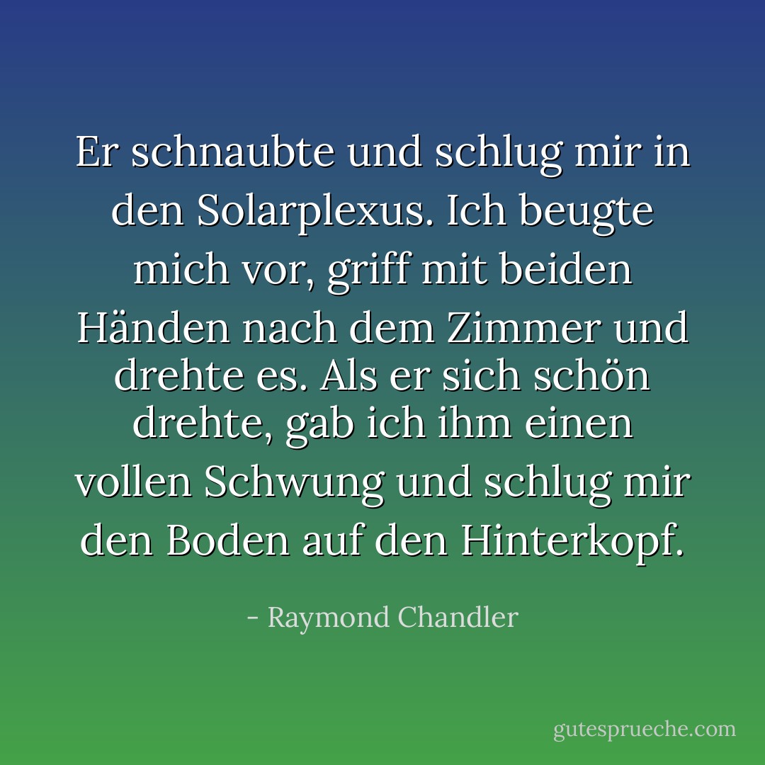 Er schnaubte und schlug mir in den Solarplexus. Ich beugte mich vor, griff mit beiden Händen nach dem Zimmer und drehte es. Als er sich schön drehte, gab ich ihm einen vollen Schwung und schlug mir den Boden auf den Hinterkopf. - Raymond Chandler<