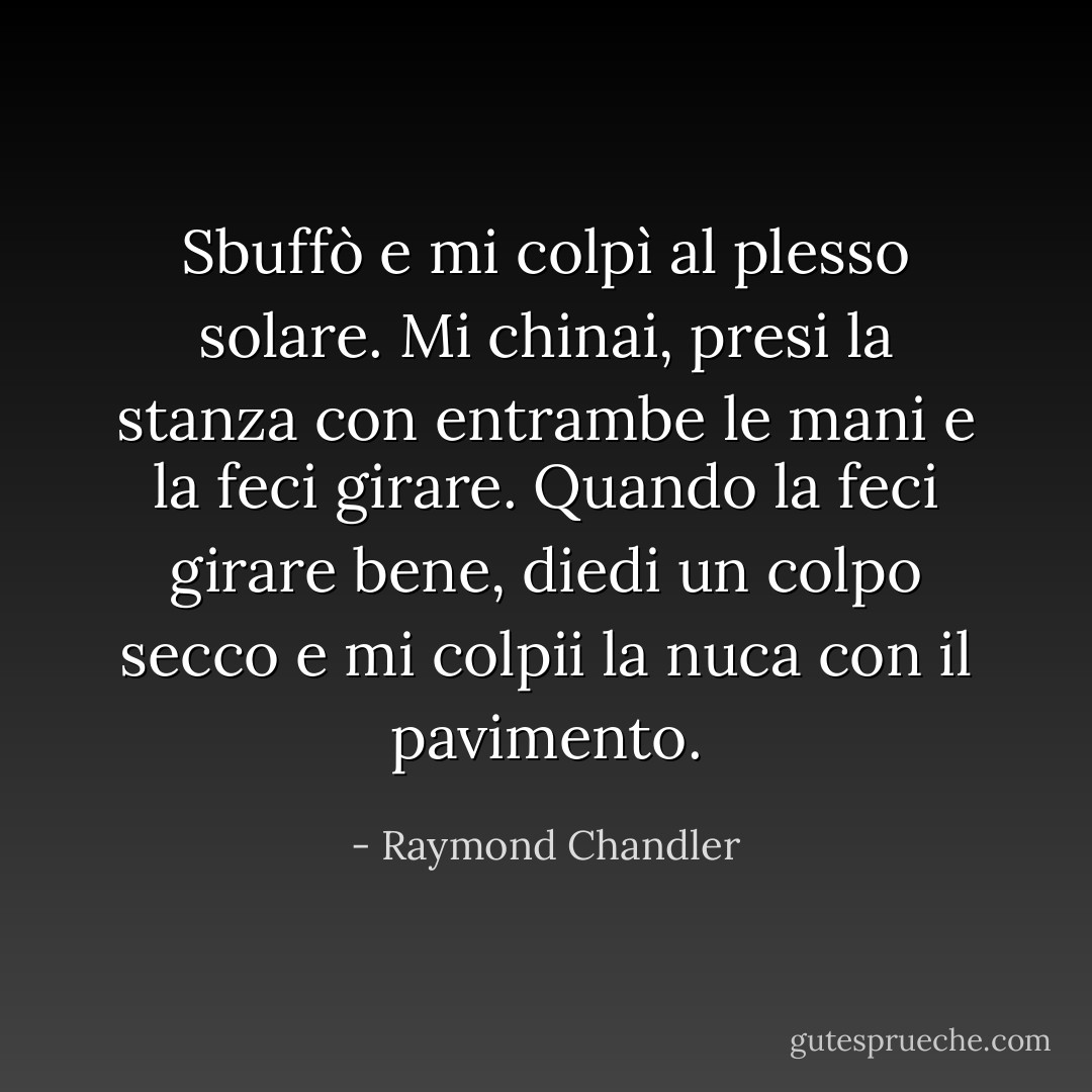 Sbuffò e mi colpì al plesso solare. Mi chinai, presi la stanza con entrambe le mani e la feci girare. Quando la feci girare bene, diedi un colpo secco e mi colpii la nuca con il pavimento. - Raymond Chandler