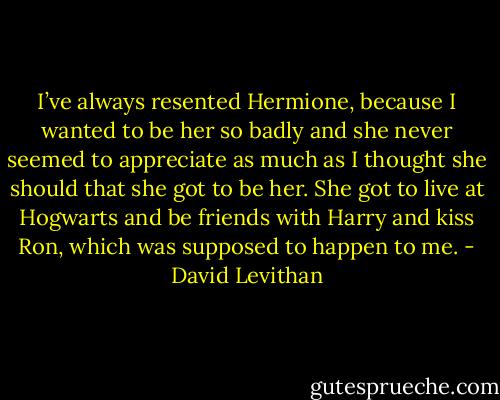 I’ve always resented Hermione, because I wanted to be her so badly and she never seemed to appreciate as much as I thought she should that she got to be her. She got to live at Hogwarts and be friends with Harry and kiss Ron, which was supposed to happen to me. - David Levithan
