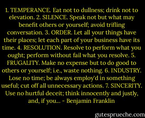 1. TEMPERANCE. Eat not to dullness; drink not to elevation. 2. SILENCE. Speak not but what may benefit others or yourself; avoid trifling conversation. 3. ORDER. Let all your things have their places; let each part of your business have its time. 4. RESOLUTION. Resolve to perform what you ought; perform without fail what you resolve. 5. FRUGALITY. Make no expense but to do good to others or yourself; i.e., waste nothing. 6. INDUSTRY. Lose no time; be always employ'd in something useful; cut off all unnecessary actions. 7. SINCERITY. Use no hurtful deceit; think innocently and justly, and, if you... - Benjamin Franklin