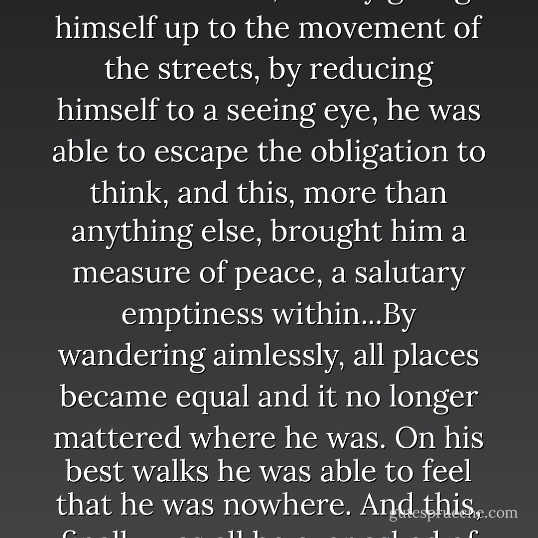 Each time he took a walk, he felt as though he were leaving himself behind, and by giving himself up to the movement of the streets, by reducing himself to a seeing eye, he was able to escape the obligation to think, and this, more than anything else, brought him a measure of peace, a salutary emptiness within...By wandering aimlessly, all places became equal and it no longer mattered where he was. On his best walks he was able to feel that he was nowhere. And this, finally was all he ever asked of things: to be nowhere. - Paul Auster