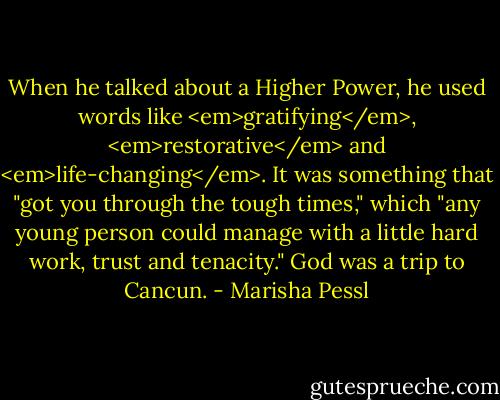 When he talked about a Higher Power, he used words like <em>gratifying</em>, <em>restorative</em> and <em>life-changing</em>. It was something that "got you through the tough times," which "any young person could manage with a little hard work, trust and tenacity." God was a trip to Cancun. - Marisha Pessl