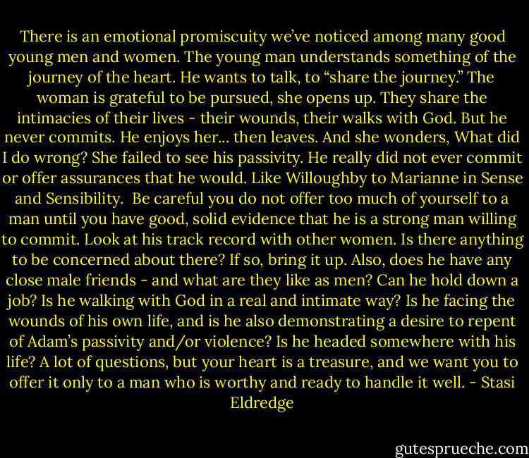 There is an emotional promiscuity we’ve noticed among many good young men and women. The young man understands something of the journey of the heart. He wants to talk, to “share the journey.” The woman is grateful to be pursued, she opens up. They share the intimacies of their lives - their wounds, their walks with God. But he never commits. He enjoys her... then leaves. And she wonders, What did I do wrong? She failed to see his passivity. He really did not ever commit or offer assurances that he would. Like Willoughby to Marianne in Sense and Sensibility.<br /><br />Be careful you do not offer too much of yourself to a man until you have good, solid evidence that he is a strong man willing to commit. Look at his track record with other women. Is there anything to be concerned about there? If so, bring it up. Also, does he have any close male friends - and what are they like as men? Can he hold down a job? Is he walking with God in a real and intimate way? Is he facing the wounds of his own life, and is he also demonstrating a desire to repent of Adam’s passivity and/or violence? Is he headed somewhere with his life? A lot of questions, but your heart is a treasure, and we want you to offer it only to a man who is worthy and ready to handle it well. - Stasi Eldredge