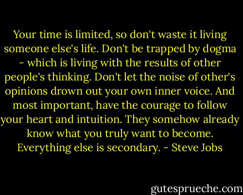 Your time is limited, so don't waste it living someone else's life. Don't be trapped by dogma - which is living with the results of other people's thinking. Don't let the noise of other's opinions drown out your own inner voice. And most important, have the courage to follow your heart and intuition. They somehow already know what you truly want to become. Everything else is secondary. - Steve Jobs