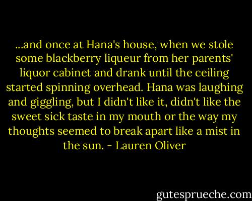 ...and once at Hana's house, when we stole some blackberry liqueur from her parents' liquor cabinet and drank until the ceiling started spinning overhead. Hana was laughing and giggling, but I didn't like it, didn't like the sweet sick taste in my mouth or the way my thoughts seemed to break apart like a mist in the sun. - Lauren Oliver