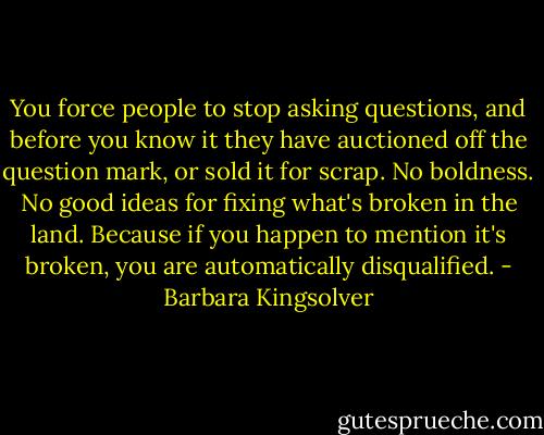 You force people to stop asking questions, and before you know it they have auctioned off the question mark, or sold it for scrap. No boldness. No good ideas for fixing what's broken in the land. Because if you happen to mention it's broken, you are automatically disqualified. - Barbara Kingsolver