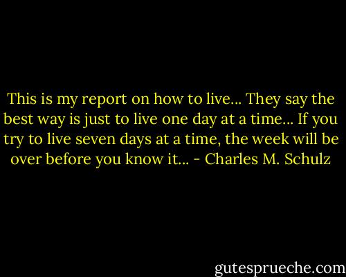 This is my report on how to live... They say the best way is just to live one day at a time... If you try to live seven days at a time, the week will be over before you know it... - Charles M. Schulz