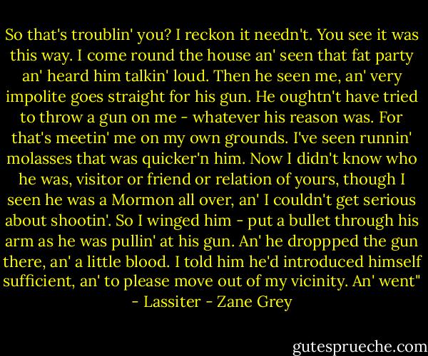 So that's troublin' you? I reckon it needn't. You see it was this way. I come round the house an' seen that fat party an' heard him talkin' loud. Then he seen me, an' very impolite goes straight for his gun. He oughtn't have tried to throw a gun on me - whatever his reason was. For that's meetin' me on my own grounds. I've seen runnin' molasses that was quicker'n him. Now I didn't know who he was, visitor or friend or relation of yours, though I seen he was a Mormon all over, an' I couldn't get serious about shootin'. So I winged him - put a bullet through his arm as he was pullin' at his gun. An' he droppped the gun there, an' a little blood. I told him he'd introduced himself sufficient, an' to please move out of my vicinity. An' went" - Lassiter - Zane Grey