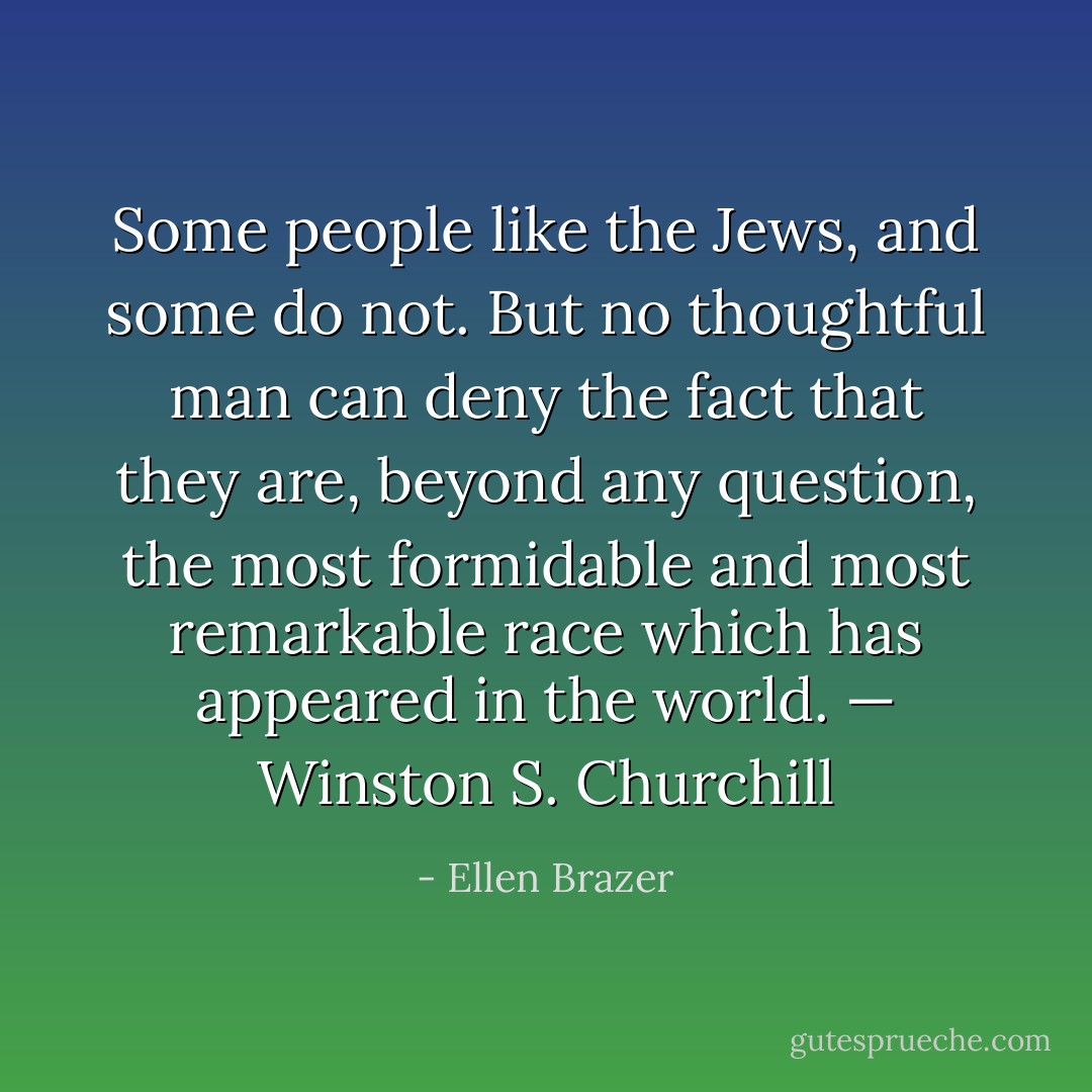 Some people like the Jews, and some do not. But no thoughtful man can deny the fact that they are, beyond any question, the most formidable and most remarkable race which has appeared in the world.<br />— Winston S. Churchill - Ellen Brazer