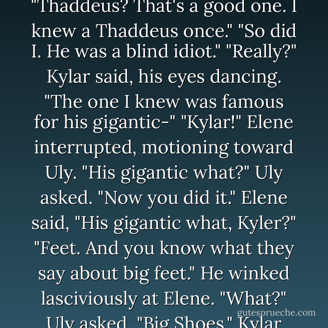 Elene gasped and sat up. "Kylar Thaddeus Stern!"<br />Kylar giggled. "Thaddeus? That's a good one. I knew a Thaddeus once."<br />"So did I. He was a blind idiot."<br />"Really?" Kylar said, his eyes dancing. "The one I knew was famous for his gigantic-"<br />"Kylar!" Elene interrupted, motioning toward Uly.<br />"His gigantic what?" Uly asked.<br />"Now you did it." Elene said, "His gigantic what, Kyler?"<br />"Feet. And you know what they say about big feet." He winked lasciviously at Elene.<br />"What?" Uly asked.<br />"Big Shoes," Kylar said. - Brent Weeks