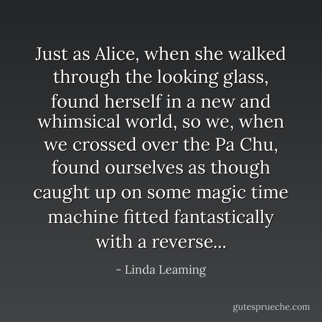 Just as Alice, when she walked through the looking glass, found herself in a new and whimsical world, so we, when we crossed over the Pa Chu, found ourselves as though caught up on some magic time machine fitted fantastically with a reverse... - Linda Leaming