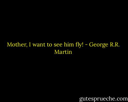 Mother, I want to see him fly! - George R.R. Martin