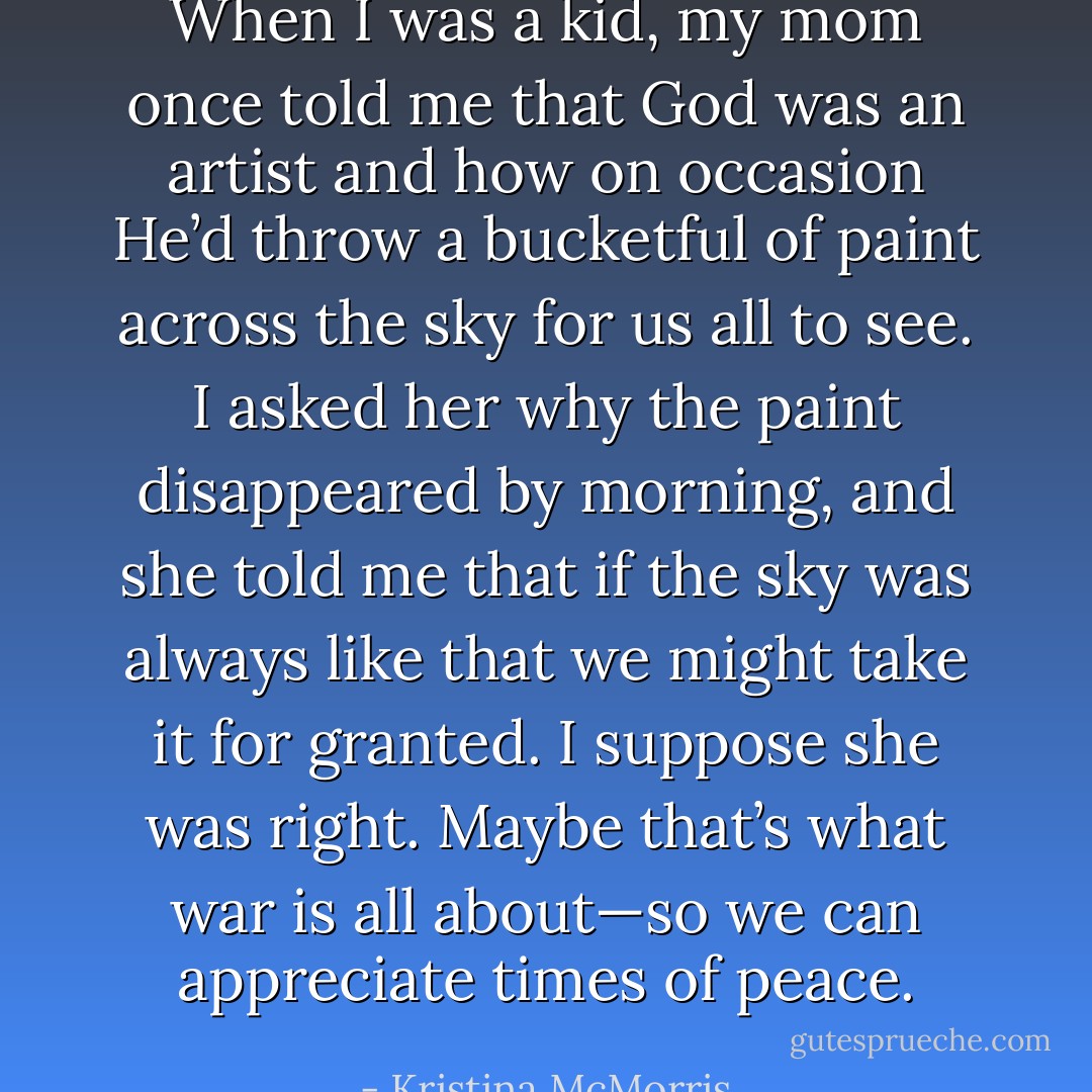 When I was a kid, my mom once told me that God was an artist and how on occasion He’d throw a bucketful of paint across the sky for us all to see. I asked her why the paint disappeared by morning, and she told me that if the sky was always like that we might take it for granted. I suppose she was right. Maybe that’s what war is all about—so we can appreciate times of peace. - Kristina McMorris
