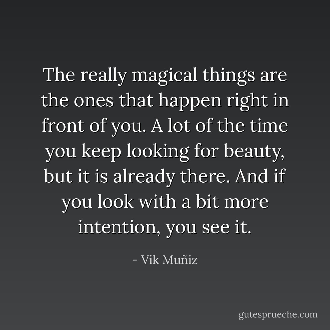 The really magical things are the ones that happen right in front of you. A lot of the time you keep looking for beauty, but it is already there. And if you look with a bit more intention, you see it. - Vik Muñiz