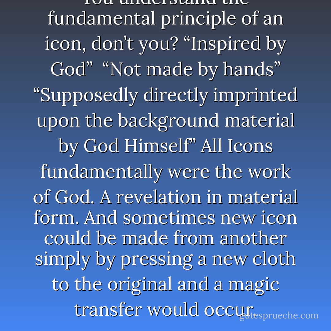 You understand the fundamental principle of an icon, don’t you? “Inspired by God” <br />“Not made by hands” “Supposedly directly imprinted upon the background material by God Himself”<br />All Icons fundamentally were the work of God. A revelation in material form. And sometimes new icon could be made from another simply by pressing a new cloth to the original and a magic transfer would occur. - Anne Rice