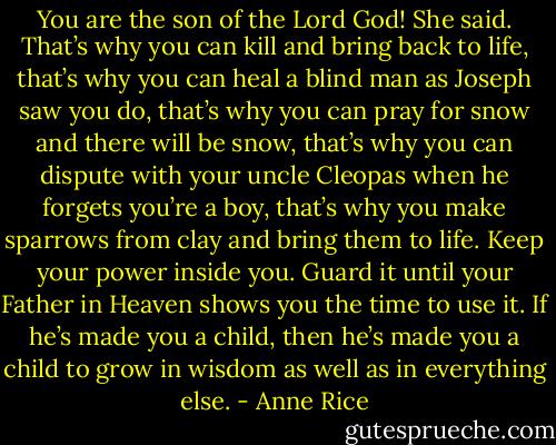 You are the son of the Lord God! She said. That’s why you can kill and bring back to life, that’s why you can heal a blind man as Joseph saw you do, that’s why you can pray for snow and there will be snow, that’s why you can dispute with your uncle Cleopas when he forgets you’re a boy, that’s why you make sparrows from clay and bring them to life. Keep your power inside you. Guard it until your Father in Heaven shows you the time to use it. If he’s made you a child, then he’s made you a child to grow in wisdom as well as in everything else. - Anne Rice