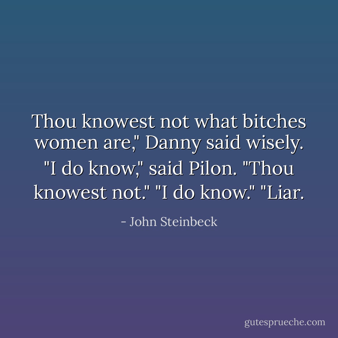 Thou knowest not what bitches women are," Danny said wisely.<br />"I do know," said Pilon.<br />"Thou knowest not."<br />"I do know."<br />"Liar. - John Steinbeck