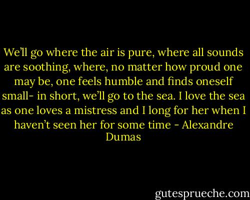 We’ll go where the air is pure, where all sounds are soothing, where, no matter how proud one may be, one feels humble and finds oneself small- in short, we’ll go to the sea. I love the sea as one loves a mistress and I long for her when I haven’t seen her for some time - Alexandre Dumas