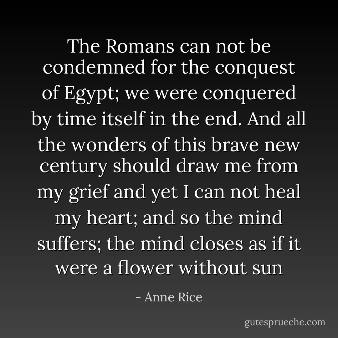 The Romans can not be condemned for the conquest of Egypt; we were conquered by time itself in the end. And all the wonders of this brave new century should draw me from my grief and yet I can not heal my heart; and so the mind suffers; the mind closes as if it were a flower without sun - Anne Rice