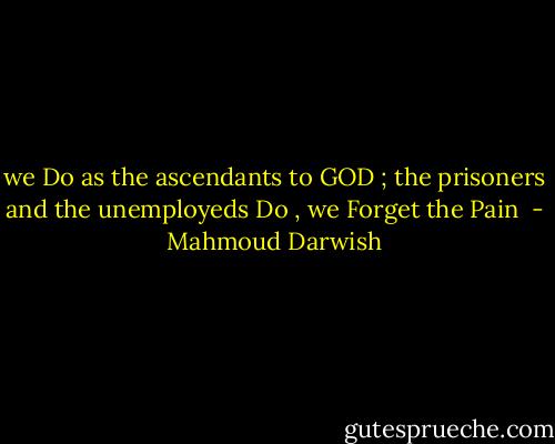 we Do as the ascendants to GOD ; the prisoners and the unemployeds Do , we Forget the Pain  - Mahmoud Darwish