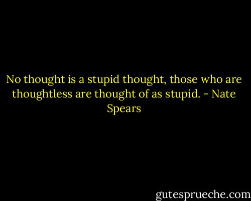 No thought is a stupid thought, those who are thoughtless are thought of as stupid. - Nate Spears