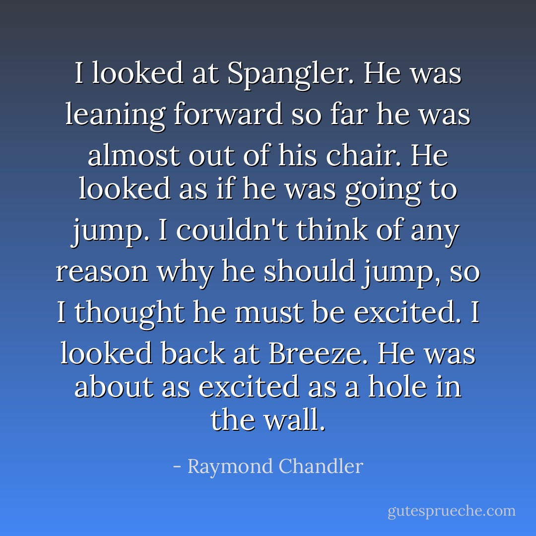 I looked at Spangler. He was leaning forward so far he was almost out of his chair. He looked as if he was going to jump. I couldn't think of any reason why he should jump, so I thought he must be excited. I looked back at Breeze. He was about as excited as a hole in the wall. - Raymond Chandler