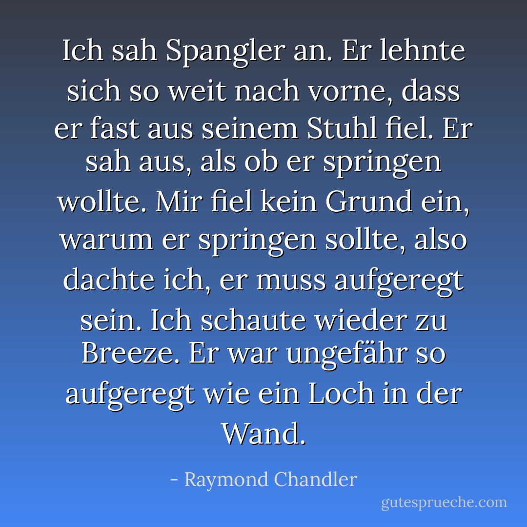 Ich sah Spangler an. Er lehnte sich so weit nach vorne, dass er fast aus seinem Stuhl fiel. Er sah aus, als ob er springen wollte. Mir fiel kein Grund ein, warum er springen sollte, also dachte ich, er muss aufgeregt sein. Ich schaute wieder zu Breeze. Er war ungefähr so aufgeregt wie ein Loch in der Wand. - Raymond Chandler<