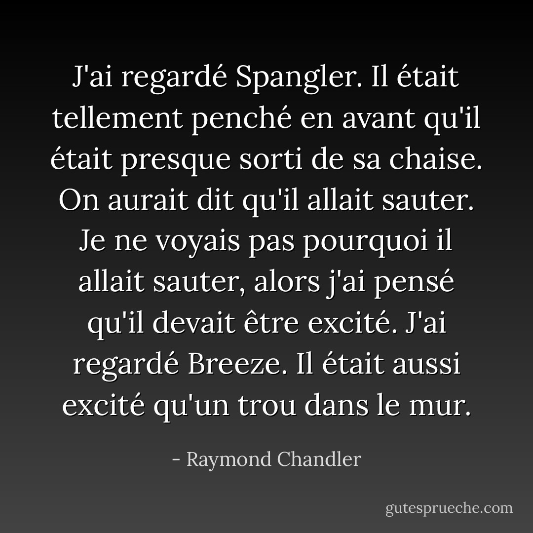 J'ai regardé Spangler. Il était tellement penché en avant qu'il était presque sorti de sa chaise. On aurait dit qu'il allait sauter. Je ne voyais pas pourquoi il allait sauter, alors j'ai pensé qu'il devait être excité. J'ai regardé Breeze. Il était aussi excité qu'un trou dans le mur. - Raymond Chandler