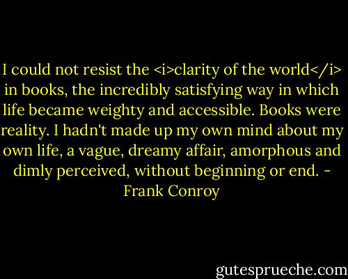 I could not resist the <i>clarity of the world</i> in books, the incredibly satisfying way in which life became weighty and accessible. Books were reality. I hadn't made up my own mind about my own life, a vague, dreamy affair, amorphous and dimly perceived, without beginning or end. - Frank Conroy