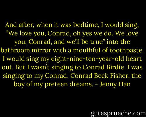 And after, when it was bedtime, I would sing, “We love you, Conrad, oh yes we do. We love you, Conrad, and we’ll be true” into the bathroom mirror with a mouthful of toothpaste. I would sing my eight-nine-ten-year-old heart out. But I wasn’t singing to Conrad Birdie. I was singing to my Conrad. Conrad Beck Fisher, the boy of my preteen dreams. - Jenny Han