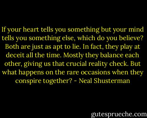 If your heart tells you something but your mind tells you something else, which do you believe? Both are just as apt to lie. In fact, they play at deceit all the time. Mostly they balance each other, giving us that crucial reality check. But what happens on the rare occasions when they conspire together? - Neal Shusterman
