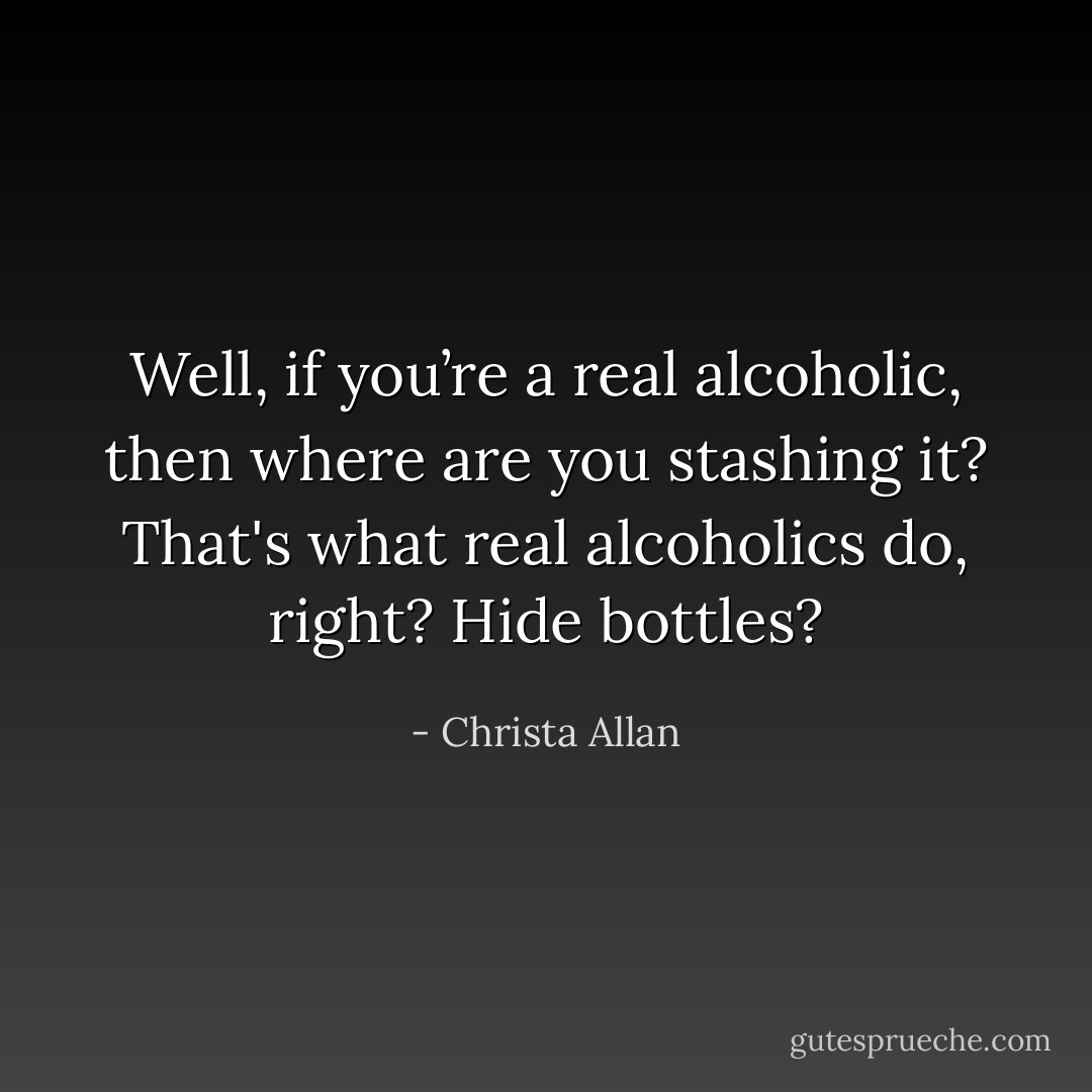 Well, if you’re a real alcoholic, then where are you stashing it? That's what real alcoholics do, right? Hide bottles? - Christa Allan