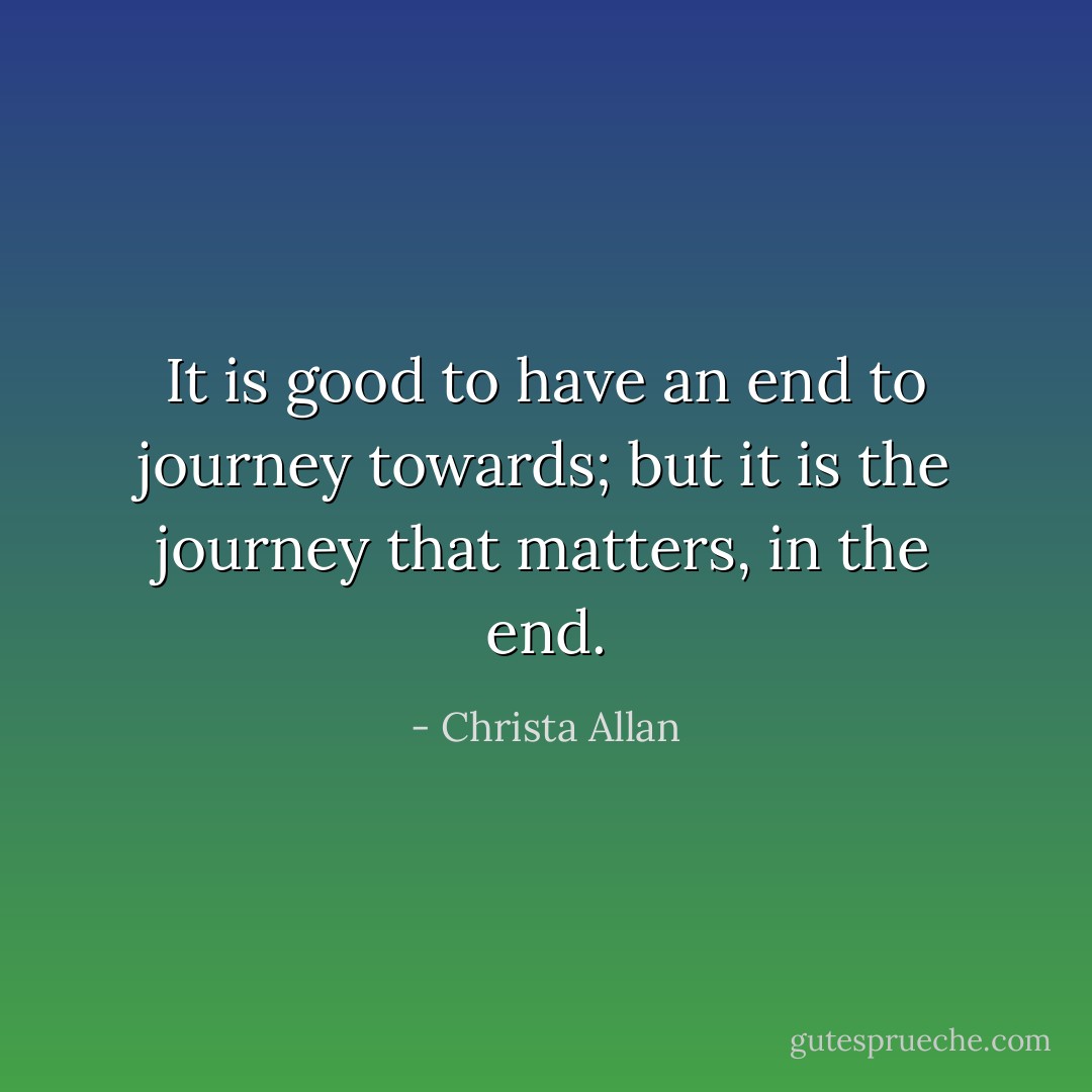It is good to have an end to journey towards; but it is the journey that matters, in the end. - Christa Allan
