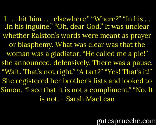 I . . . hit him . . . elsewhere.”<br />“Where?”<br />“In his . . .In his inguine.”<br />“Oh, dear God.” It was unclear whether Ralston’s words were meant as prayer or blasphemy.<br />What was clear was that the woman was a gladiator.<br />“He called me a pie!” she announced, defensively. There was a pause. “Wait. That’s not right.”<br />“A tart?”<br />“Yes! That’s it!” She registered her brother’s fists and looked to Simon. “I see that it is not a compliment.”<br />“No. It is not. - Sarah MacLean