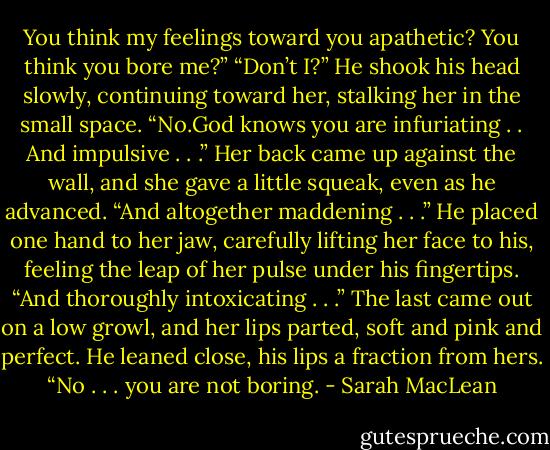 You think my feelings toward you apathetic? You think you bore me?”<br />“Don’t I?”<br />He shook his head slowly, continuing toward her, stalking her in the small space.<br />“No.God knows you are infuriating . . And impulsive . . .” Her back came up against the wall, and she gave a little squeak, even as he advanced. “And altogether maddening . . .” He placed one hand to her jaw, carefully lifting her face to his, feeling the leap of her pulse under his fingertips. “And thoroughly intoxicating . . .” The last came out on a low growl, and her lips parted, soft and pink and perfect.<br />He leaned close, his lips a fraction from hers.<br />“No . . . you are not boring. - Sarah MacLean
