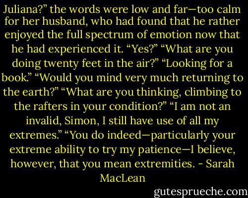 Juliana?” the words were low and far—too calm for her husband, who had found that he rather enjoyed the full spectrum of emotion now that he had experienced it.<br />“Yes?”<br />“What are you doing twenty feet in the air?”<br />“Looking for a book.”<br />“Would you mind very much returning to the earth?”<br />“What are you thinking, climbing to the rafters in your condition?”<br />“I am not an invalid, Simon, I still have use of all my extremes.”<br />“You do indeed—particularly your extreme ability to try my patience—I believe, however, that you mean extremities. - Sarah MacLean