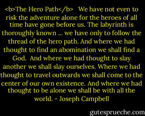 <b>The Hero Path</b><br /> <br />We have not even to risk the adventure alone<br />for the heroes of all time have gone before us.<br />The labyrinth is thoroughly known ...<br />we have only to follow the thread of the hero path.<br />And where we had thought to find an abomination<br />we shall find a God.<br /><br />And where we had thought to slay another<br />we shall slay ourselves.<br />Where we had thought to travel outwards<br />we shall come to the center of our own existence.<br />And where we had thought to be alone<br />we shall be with all the world. - Joseph Campbell