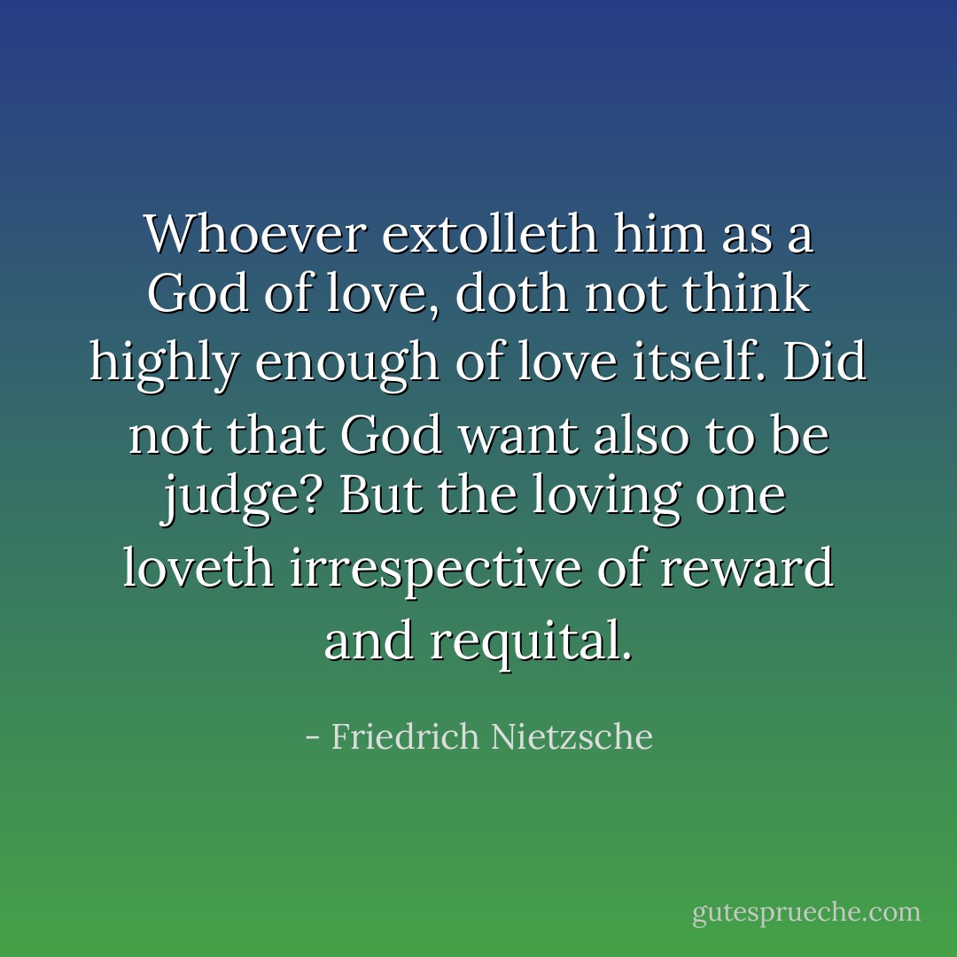 Whoever extolleth him as a God of love, doth not think highly enough of love itself. Did not that God want also to be judge? But the loving one loveth irrespective of reward and requital. - Friedrich Nietzsche