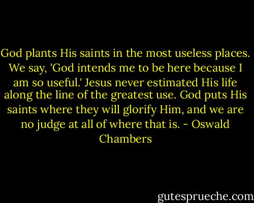 God plants His saints in the most useless places. We say, 'God intends me to be here because I am so useful.' Jesus never estimated His life along the line of the greatest use. God puts His saints where they will glorify Him, and we are no judge at all of where that is. - Oswald Chambers