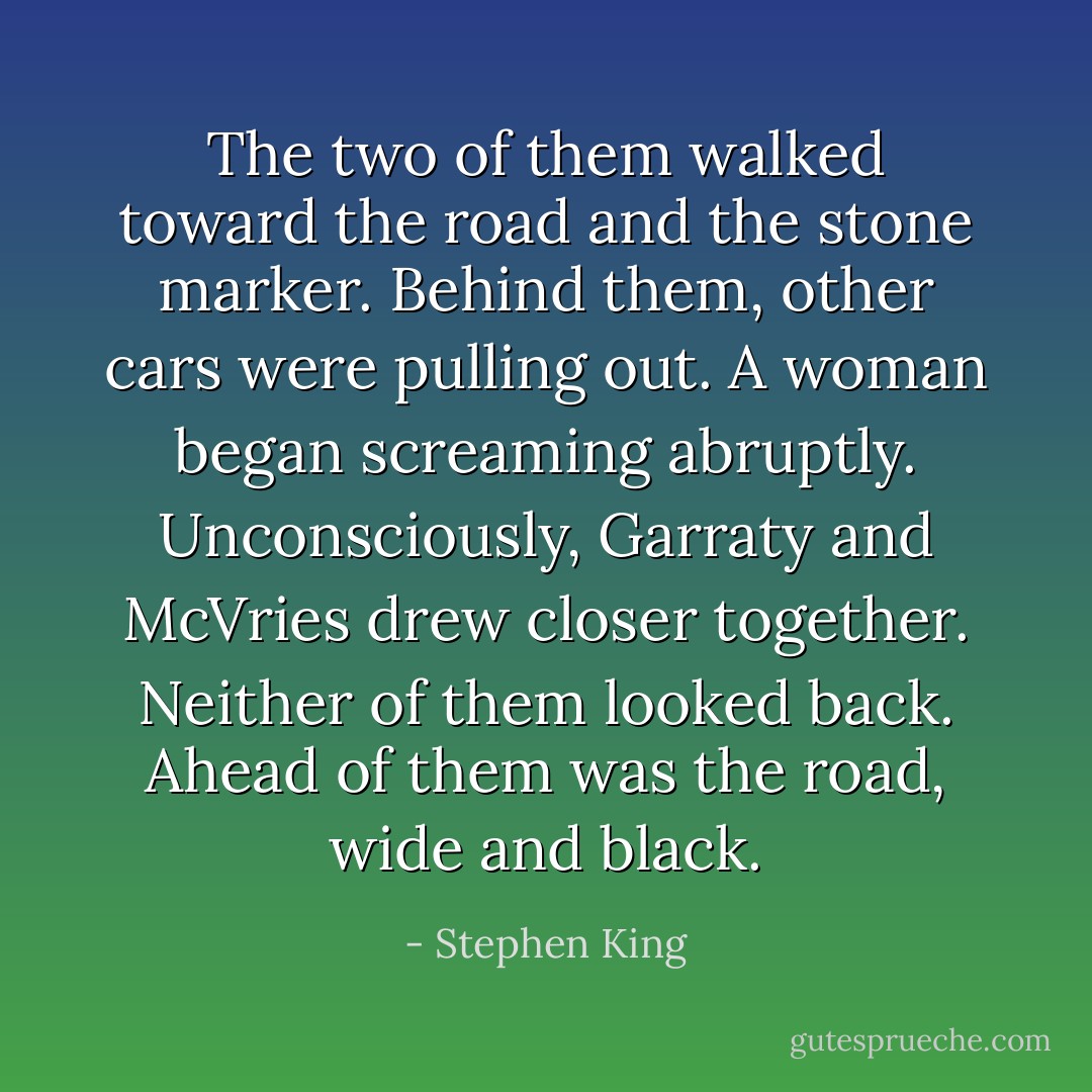 The two of them walked toward the road and the stone marker. Behind them, other cars were pulling out. A woman began screaming abruptly. Unconsciously, Garraty and McVries drew closer together. Neither of them looked back. Ahead of them was the road, wide and black. - Stephen King