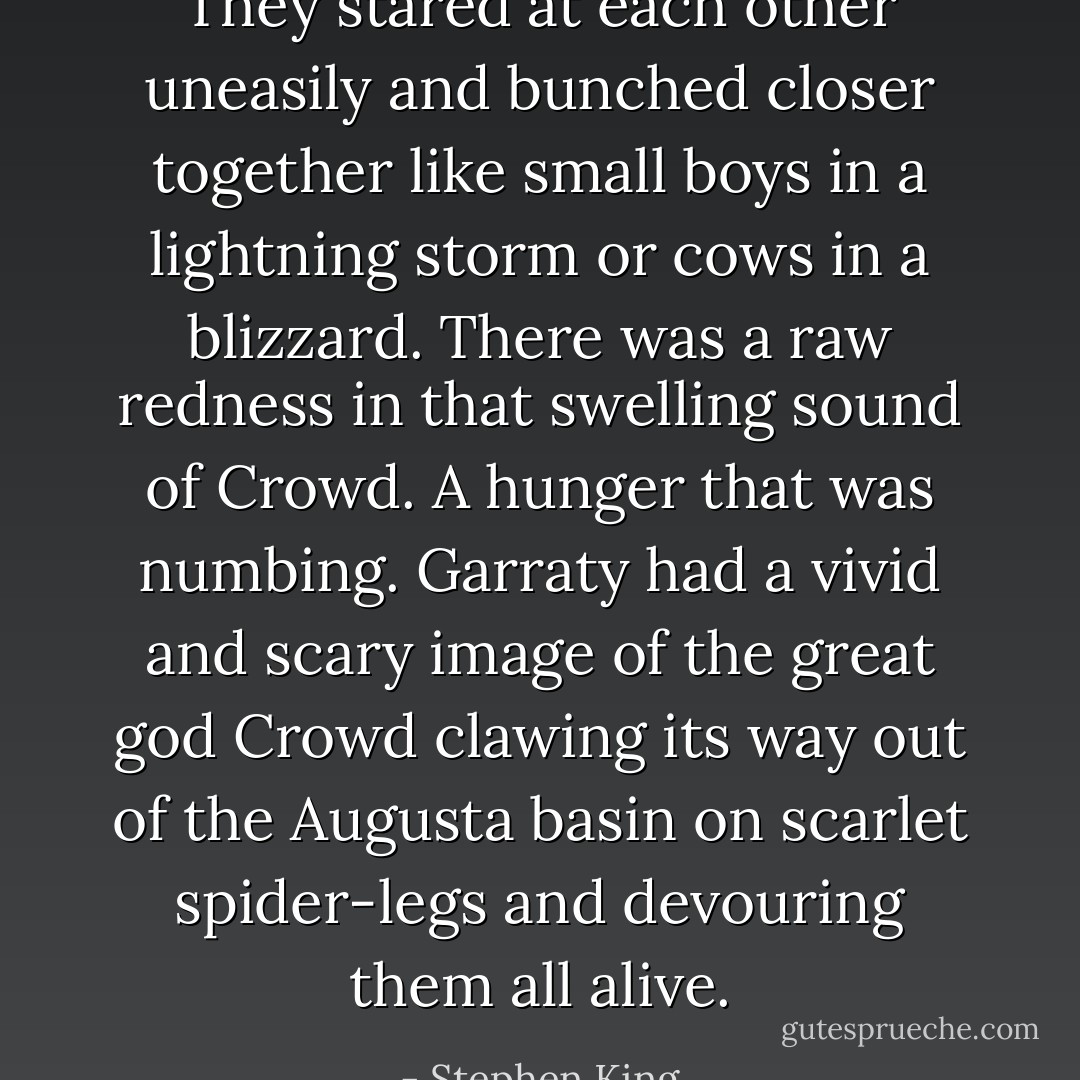They stared at each other uneasily and bunched closer together like small boys in a lightning storm or cows in a blizzard. There was a raw redness in that swelling sound of Crowd. A hunger that was numbing. Garraty had a vivid and scary image of the great god Crowd clawing its way out of the Augusta basin on scarlet spider-legs and devouring them all alive. - Stephen King