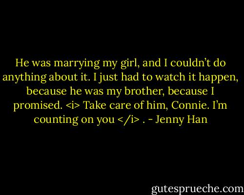 He was marrying my girl, and I couldn’t do anything about it. I just had to watch it happen, because he was my brother, because I promised. <i> Take care of him, Connie. I’m counting on you </i> . - Jenny Han