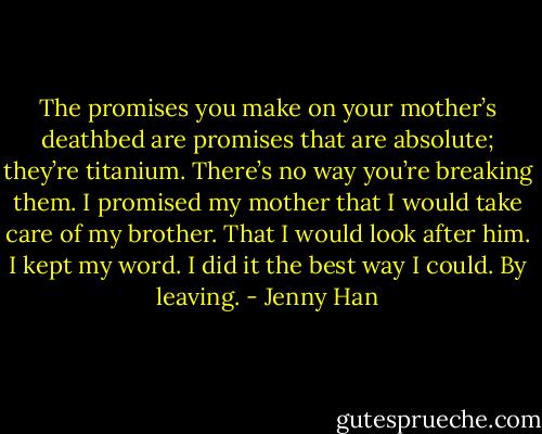 The promises you make on your mother’s deathbed are promises that are absolute; they’re titanium. There’s no way you’re breaking them. I promised my mother that I would take care of my brother. That I would look after him. I kept my word. I did it the best way I could. By leaving. - Jenny Han