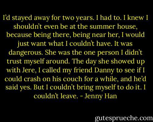 I’d stayed away for two years. I had to. I knew I shouldn’t even be at the summer house, because being there, being near her, I would just want what I couldn’t have. It was dangerous. She was the one person I didn’t trust myself around. The day she showed up with Jere, I called my friend Danny to see if I could crash on his couch for a while, and he’d said yes. But I couldn’t bring myself to do it. I couldn’t leave. - Jenny Han