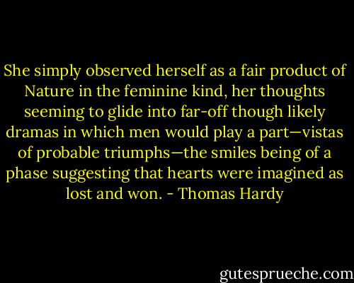 She simply observed herself as a fair product of Nature in the feminine kind, her thoughts seeming to glide into far-off though likely dramas in which men would play a part—vistas of probable triumphs—the smiles being of a phase suggesting that hearts were imagined as lost and won. - Thomas Hardy