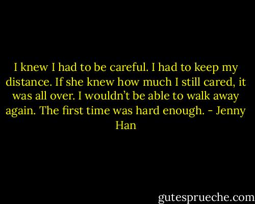 I knew I had to be careful. I had to keep my distance. If she knew how much I still cared, it was all over. I wouldn’t be able to walk away again. The first time was hard enough. - Jenny Han