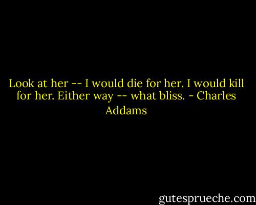 Look at her -- I would die for her. I would kill for her. Either way -- what bliss. - Charles Addams
