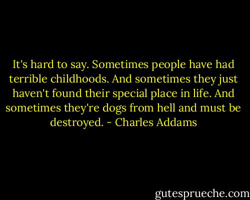 It's hard to say. Sometimes people have had terrible childhoods. And sometimes they just haven't found their special place in life. And sometimes they're dogs from hell and must be destroyed. - Charles Addams