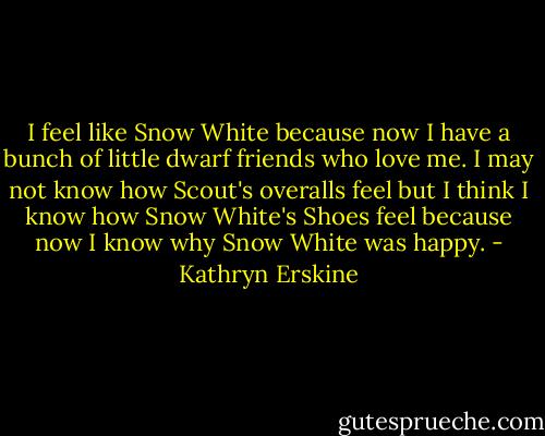I feel like Snow White because now I have a bunch of little dwarf friends who love me. I may not know how Scout's overalls feel but I think I know how Snow White's Shoes feel because now I know why Snow White was happy. - Kathryn Erskine